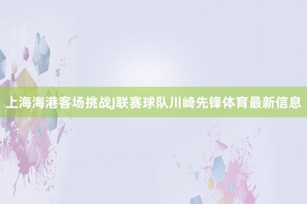 上海海港客场挑战J联赛球队川崎先锋体育最新信息