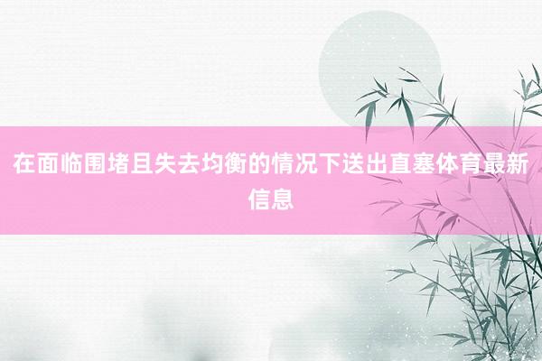 在面临围堵且失去均衡的情况下送出直塞体育最新信息