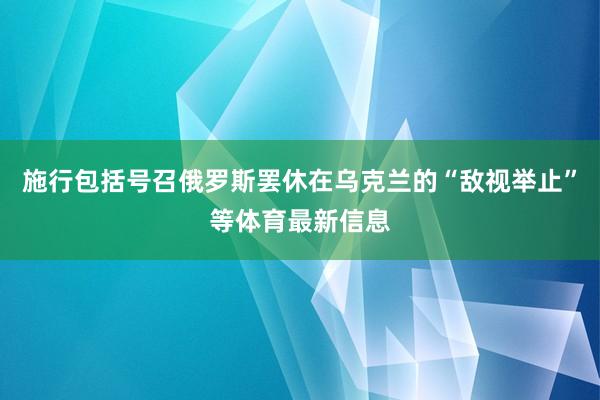 施行包括号召俄罗斯罢休在乌克兰的“敌视举止”等体育最新信息