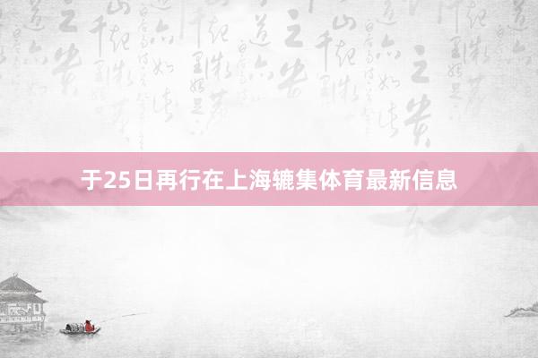 于25日再行在上海辘集体育最新信息