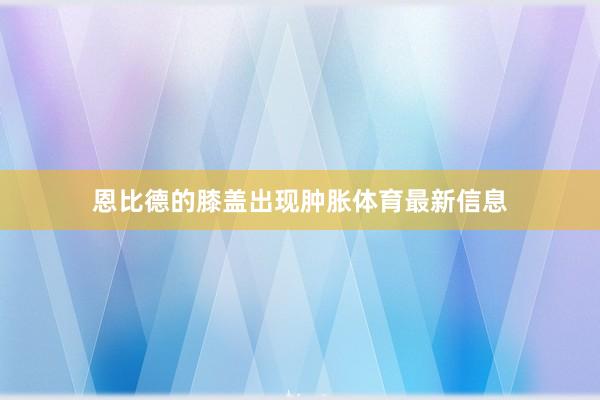 恩比德的膝盖出现肿胀体育最新信息