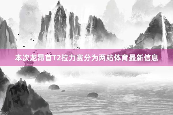 本次龙昂首T2拉力赛分为两站体育最新信息