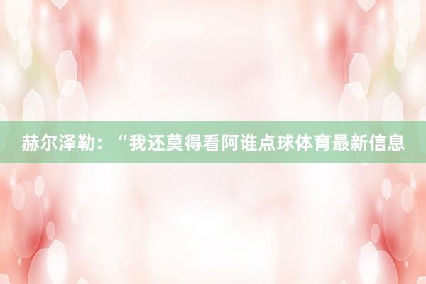 赫尔泽勒：“我还莫得看阿谁点球体育最新信息