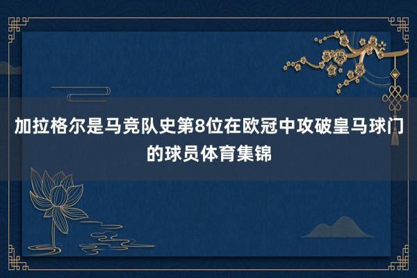 加拉格尔是马竞队史第8位在欧冠中攻破皇马球门的球员体育集锦