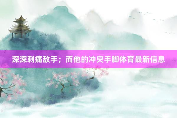 深深刺痛敌手；而他的冲突手脚体育最新信息