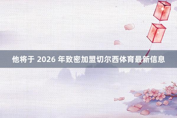 他将于 2026 年致密加盟切尔西体育最新信息