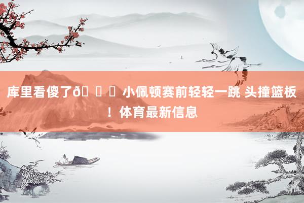 库里看傻了😈小佩顿赛前轻轻一跳 头撞篮板！体育最新信息
