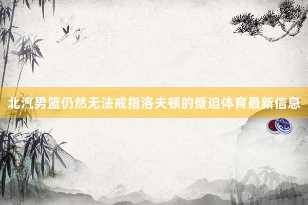 北汽男篮仍然无法戒指洛夫顿的蹙迫体育最新信息