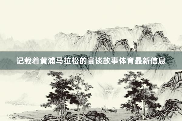 记载着黄浦马拉松的赛谈故事体育最新信息