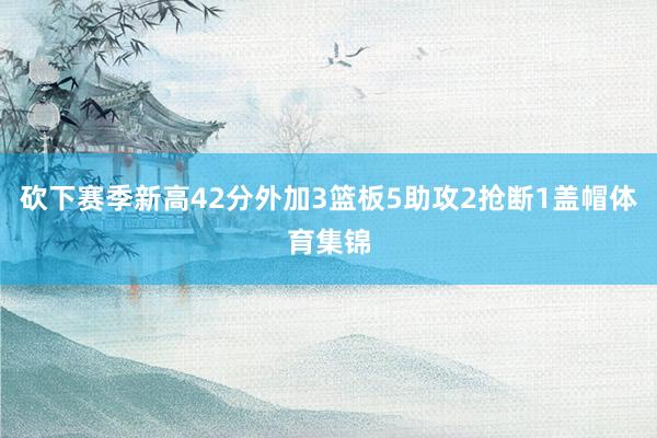 砍下赛季新高42分外加3篮板5助攻2抢断1盖帽体育集锦