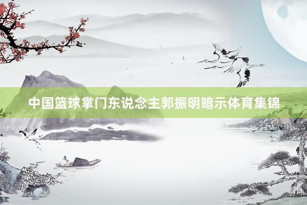 中国篮球掌门东说念主郭振明暗示体育集锦