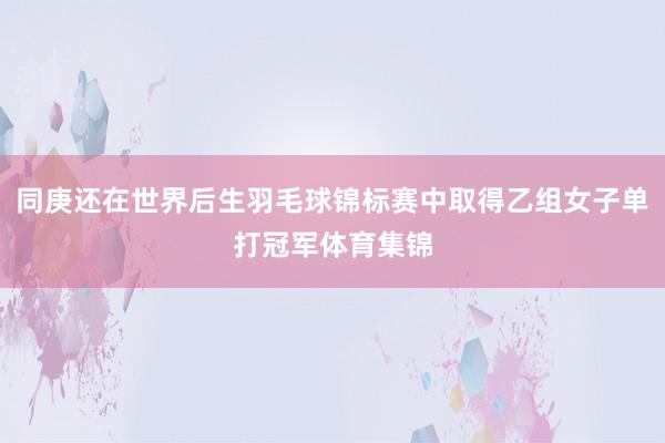 同庚还在世界后生羽毛球锦标赛中取得乙组女子单打冠军体育集锦