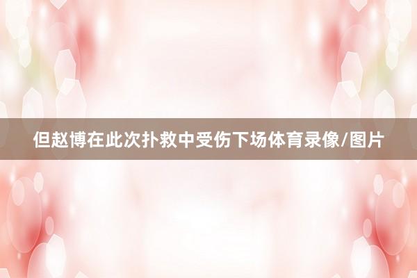 但赵博在此次扑救中受伤下场体育录像/图片