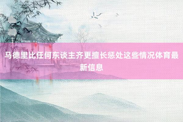 马德里比任何东谈主齐更擅长惩处这些情况体育最新信息
