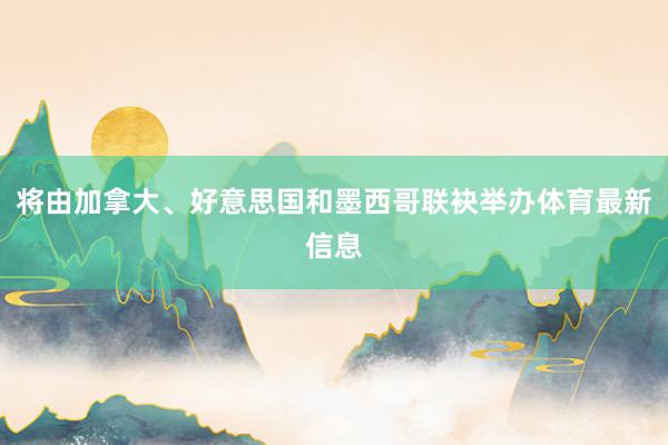 将由加拿大、好意思国和墨西哥联袂举办体育最新信息