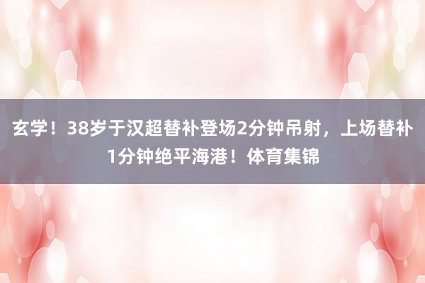 玄学!38岁于汉超替补登场2分钟吊射,上场替补1分钟绝平海港!体育集锦