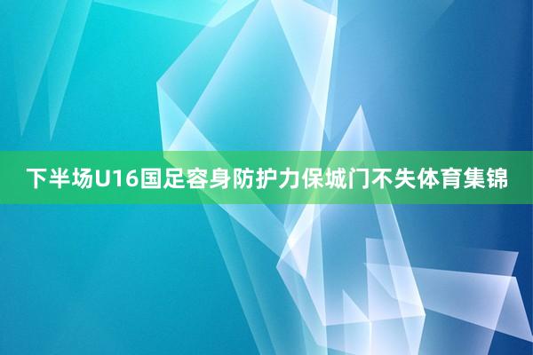 下半场U16国足容身防护力保城门不失体育集锦