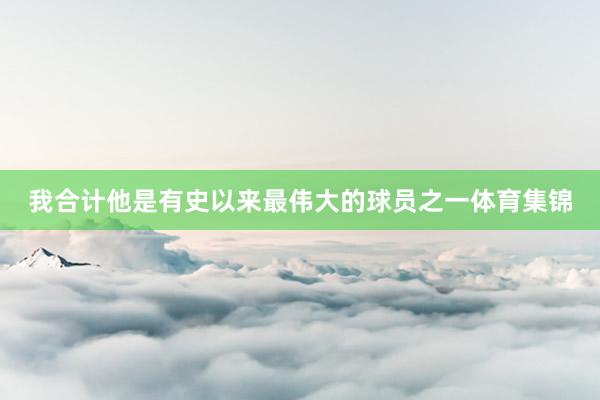 我合计他是有史以来最伟大的球员之一体育集锦