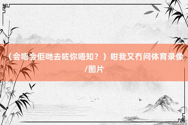 （会唔会佢哋去咗你唔知？）咁我又冇问体育录像/图片