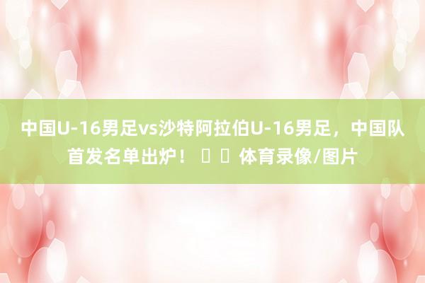 中国U-16男足vs沙特阿拉伯U-16男足,中国队首发名单出炉! 体育录像/图片