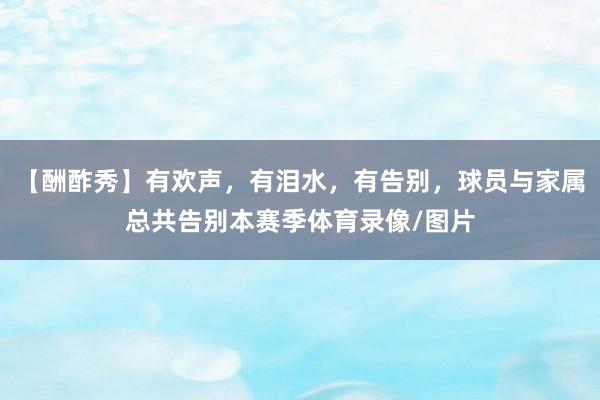 【酬酢秀】有欢声,有泪水,有告别,球员与家属总共告别本赛季体育录像/图片