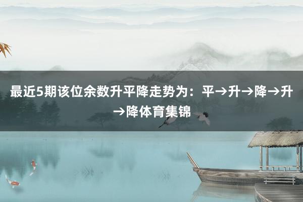 最近5期该位余数升平降走势为：平→升→降→升→降体育集锦