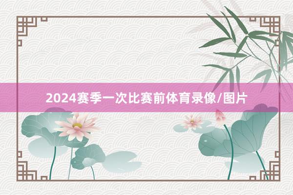 2024赛季一次比赛前体育录像/图片