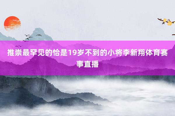 推崇最罕见的恰是19岁不到的小将李新翔体育赛事直播