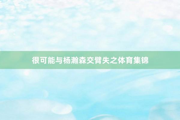 很可能与杨瀚森交臂失之体育集锦