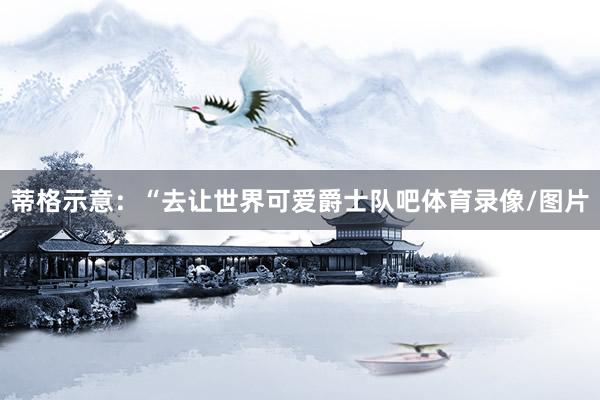 蒂格示意：“去让世界可爱爵士队吧体育录像/图片