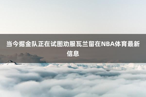 当今掘金队正在试图劝服瓦兰留在NBA体育最新信息
