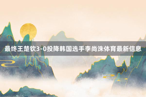最终王楚钦3-0投降韩国选手李尚洙体育最新信息