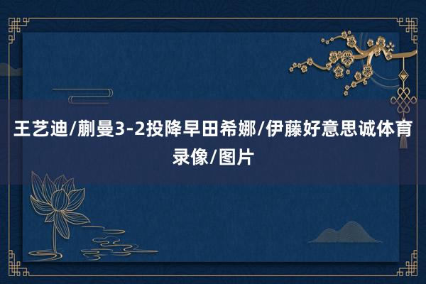 王艺迪/蒯曼3-2投降早田希娜/伊藤好意思诚体育录像/图片