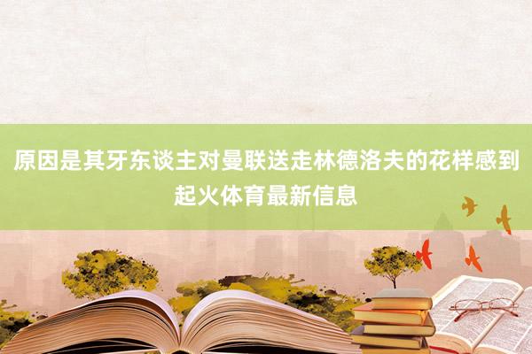 原因是其牙东谈主对曼联送走林德洛夫的花样感到起火体育最新信息
