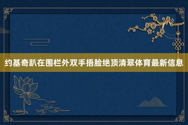 约基奇趴在围栏外双手捂脸绝顶清翠体育最新信息