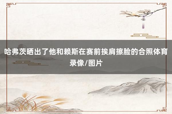 哈弗茨晒出了他和赖斯在赛前挨肩擦脸的合照体育录像/图片