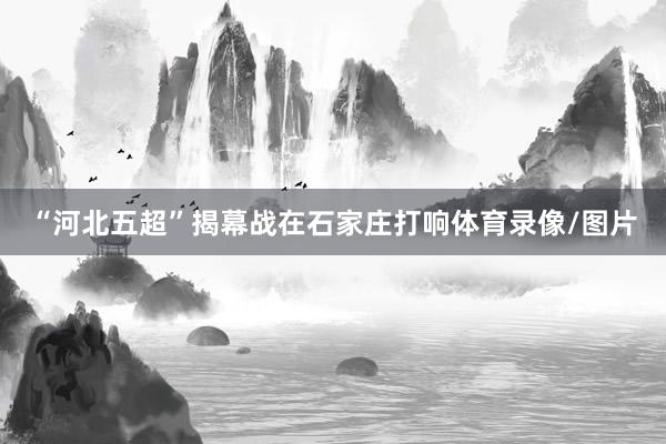 “河北五超”揭幕战在石家庄打响体育录像/图片