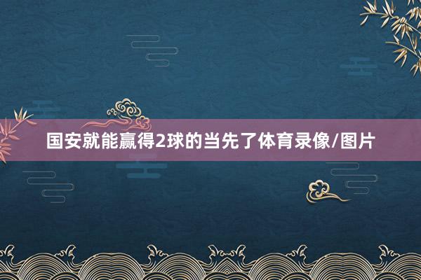 国安就能赢得2球的当先了体育录像/图片