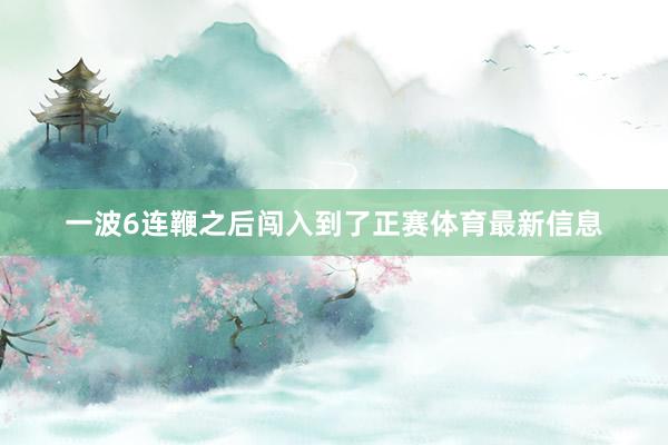 一波6连鞭之后闯入到了正赛体育最新信息