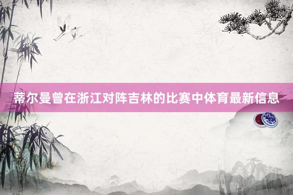 蒂尔曼曾在浙江对阵吉林的比赛中体育最新信息