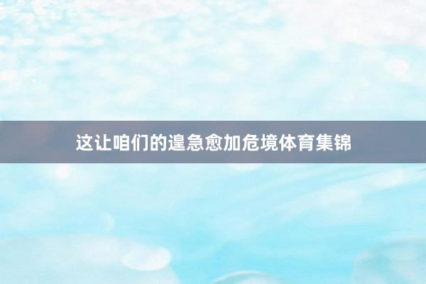 这让咱们的遑急愈加危境体育集锦