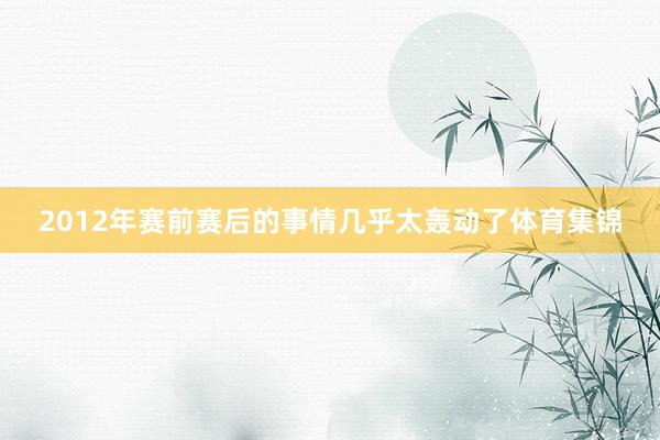2012年赛前赛后的事情几乎太轰动了体育集锦