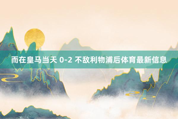 而在皇马当天 0-2 不敌利物浦后体育最新信息