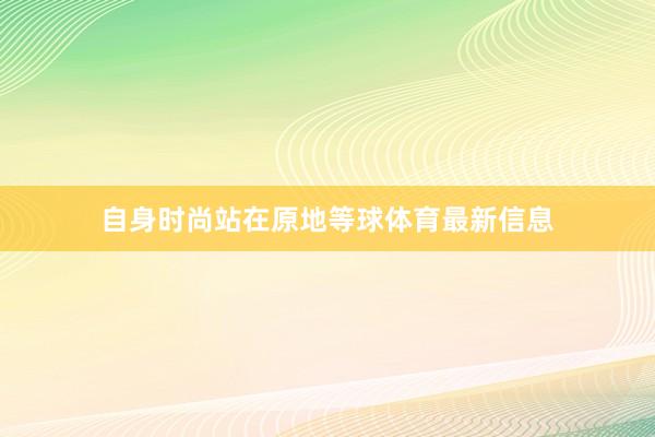 自身时尚站在原地等球体育最新信息