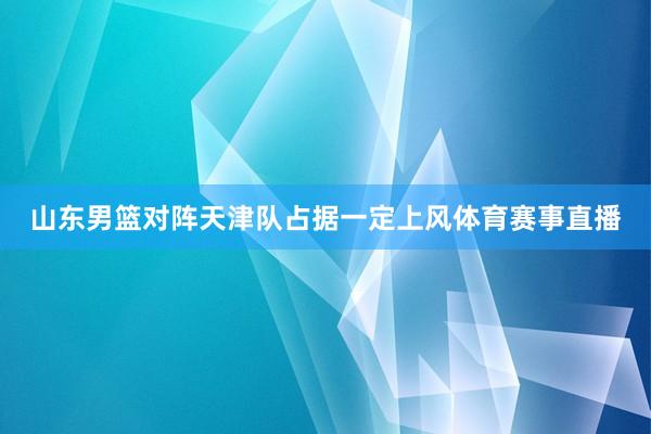 山东男篮对阵天津队占据一定上风体育赛事直播