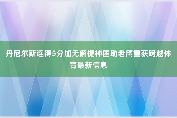 丹尼尔斯连得5分加无解提神匡助老鹰重获跨越体育最新信息