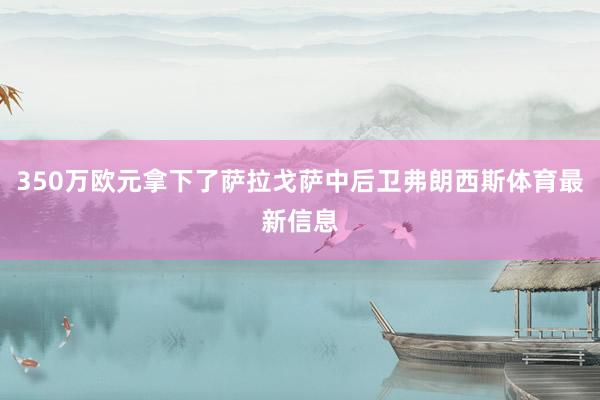 350万欧元拿下了萨拉戈萨中后卫弗朗西斯体育最新信息