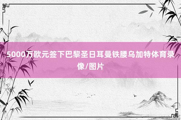 5000万欧元签下巴黎圣日耳曼铁腰乌加特体育录像/图片