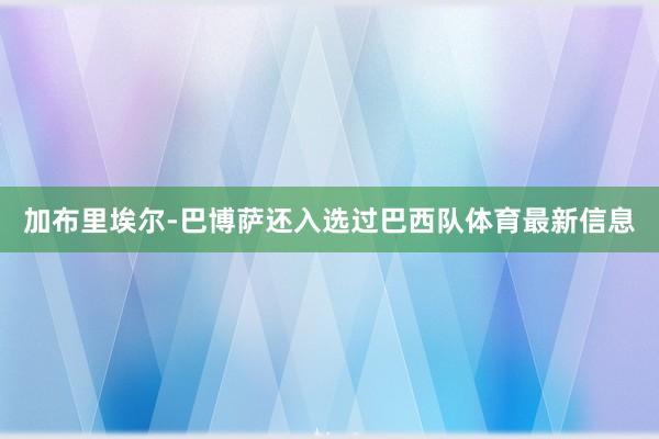 加布里埃尔-巴博萨还入选过巴西队体育最新信息