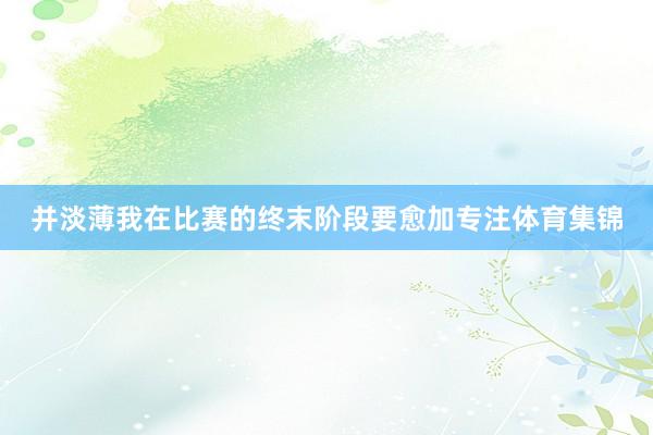 并淡薄我在比赛的终末阶段要愈加专注体育集锦